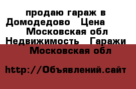 продаю гараж в Домодедово › Цена ­ 100 - Московская обл. Недвижимость » Гаражи   . Московская обл.